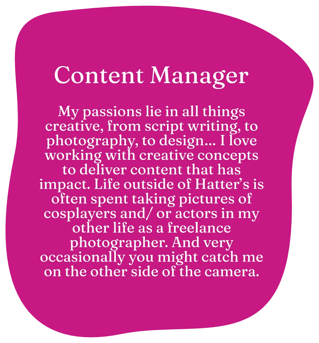 Content Manager. My passions lie in all things creative, from script writing, to photography, to design… I love working with creative concepts to deliver content that has impact. Life outside of Hatter’s is often spent taking pictures of cosplayers and/ or actors in my other life as a freelance photographer. And very occasionally you might catch me on the other side of the camera.