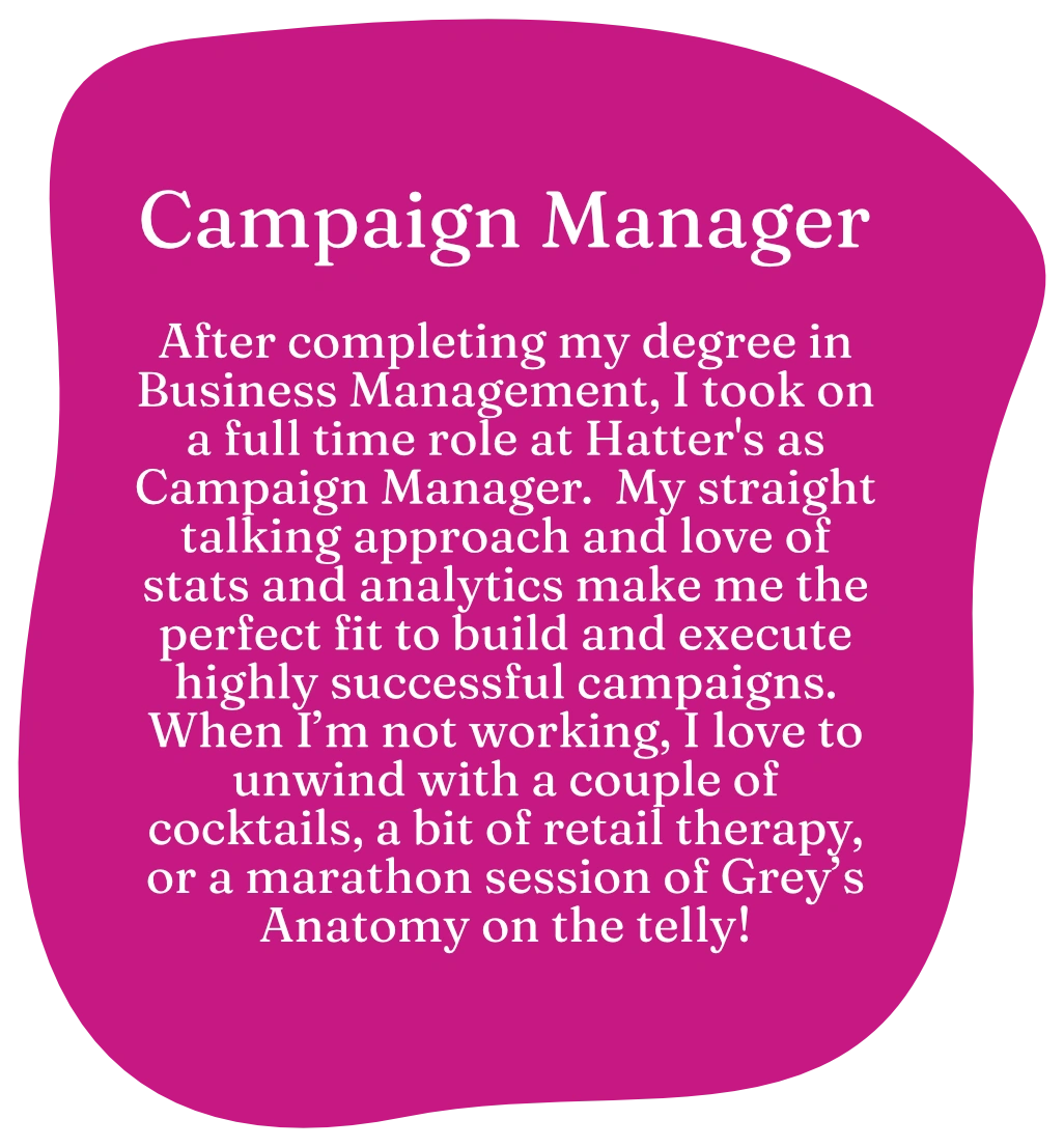 Campaign Manager. After completing my degree in Business Management, I took on a full time role at Hatter's as Campaign Manager. My straight talking approach and love of stats and analytics make me the perfect fit to build and execute highly successful campaigns. When I’m not working, I love to unwind with a couple of cocktails, a bit of retail therapy, or a marathon session of Grey’s Anatomy on the telly!