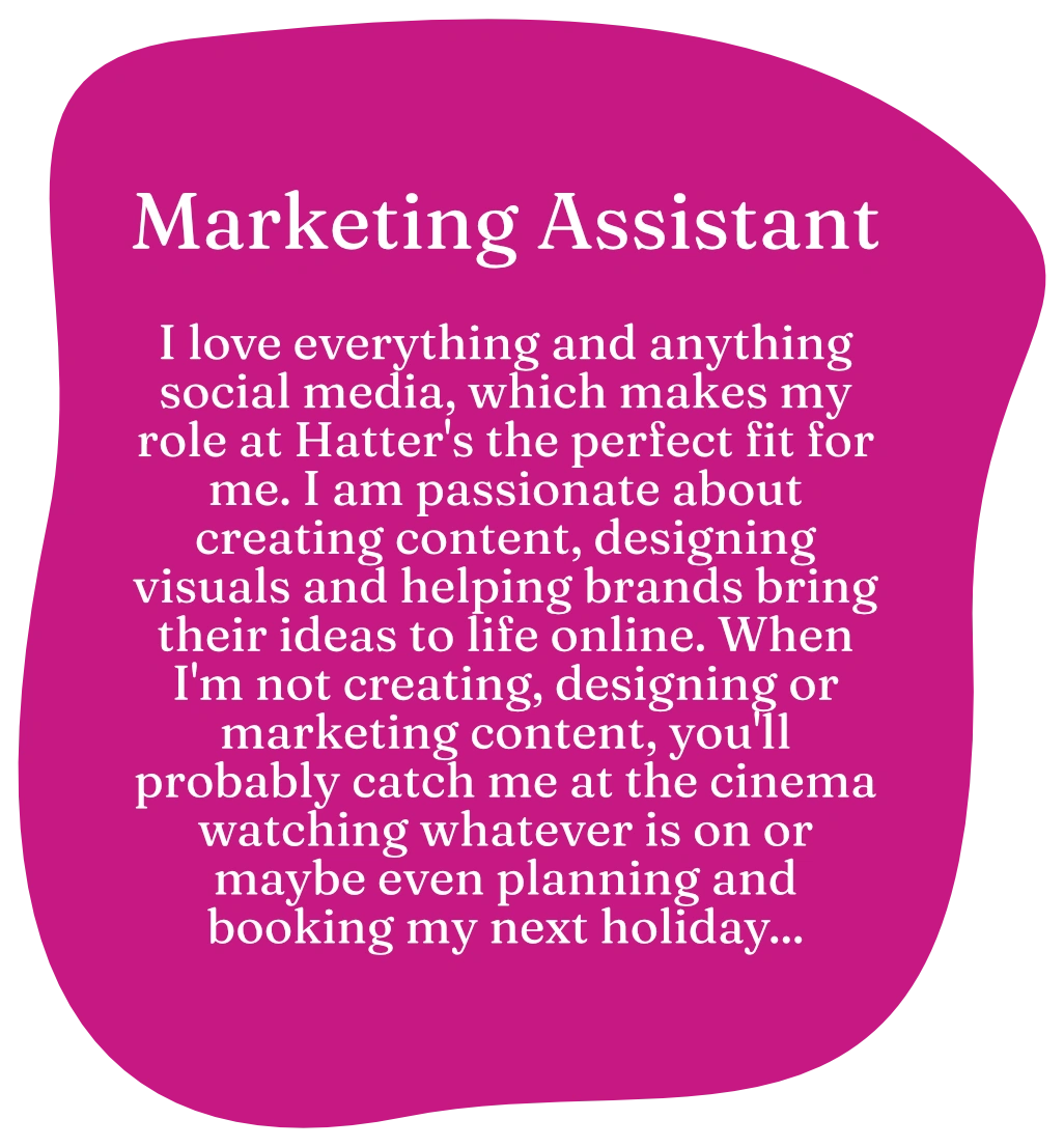 Marketing assistant. I love everything and anything social media, which makes my role at Hatter's the perfect fit for me. I am passionate about creating content, designing visuals and helping brands bring their ideas to life online. When I'm not creating, designing or marketing content, you'll probably catch me at the cinema watching whatever is on or maybe even planning and booking my next holiday...