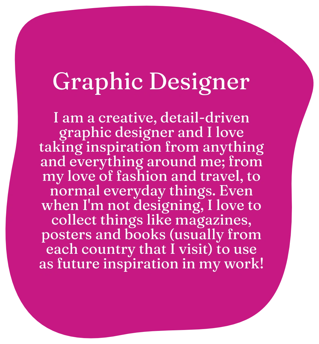 Graphic Designer. I am a creative, detail-driven graphic designer and I love taking inspiration from anything and everything around me; from my love of fashion and travel, to normal everyday things. Even when I'm not designing, I love to collect things like magazines, posters and books (usually from each country that I visit) to use as future inspiration in my work!
