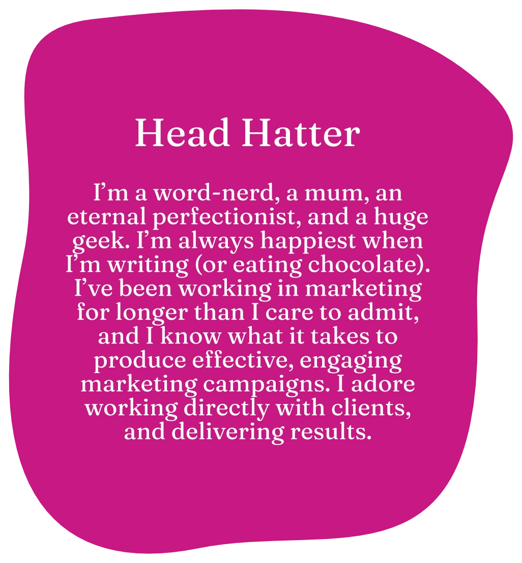 Head Hatter. I’m a word-nerd, a mum, an eternal perfectionist, and a huge geek. I’m always happiest when I’m writing (or eating chocolate). I’ve been working in marketing for longer than I care to admit, and I know what it takes to produce effective, engaging marketing campaigns. I adore working directly with clients, and delivering results.