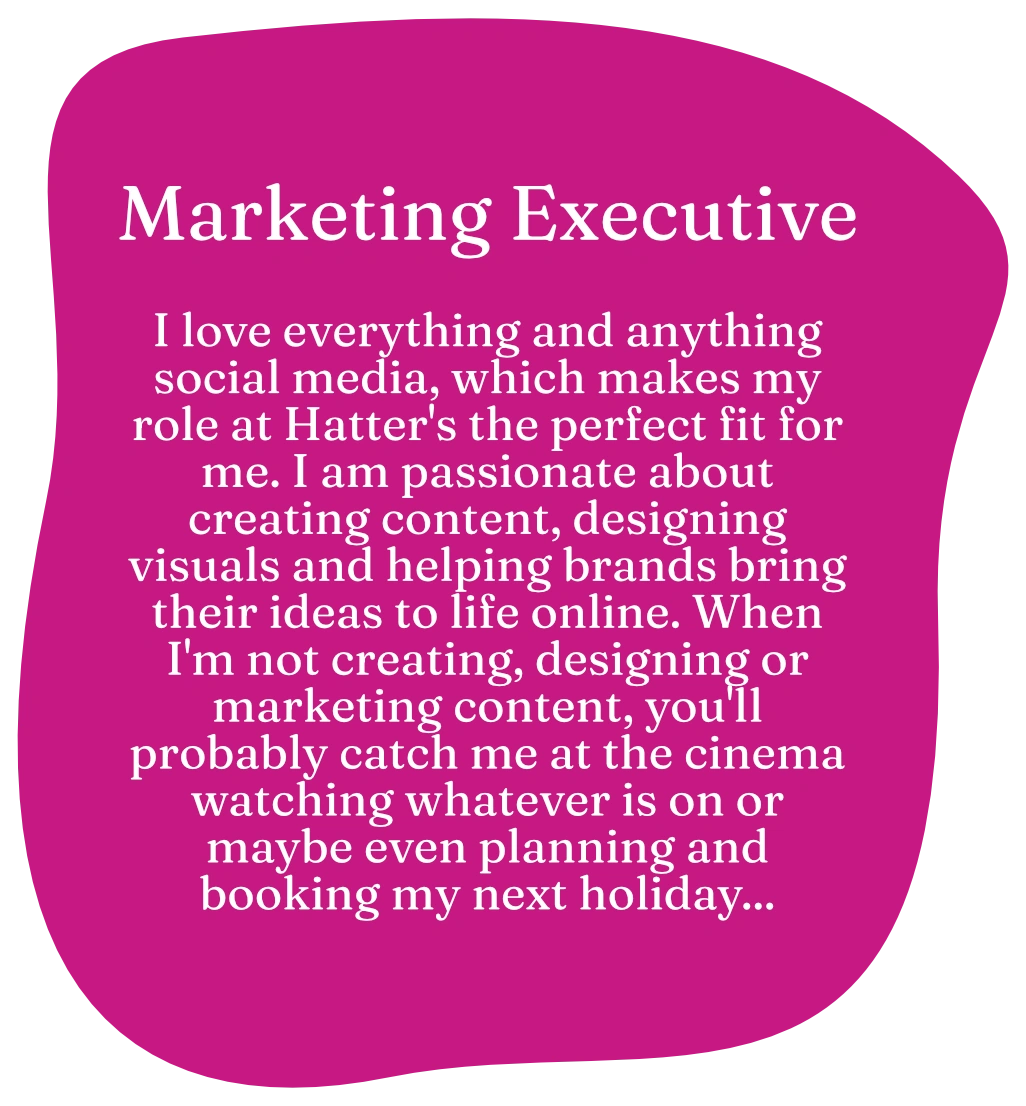 Marketing Executive. I love everything and anything social media, which makes my role at Hatter's the perfect fit for me. I am passionate about creating content, designing visuals and helping brands bring their ideas to life online. When I'm not creating, designing or marketing content, you'll probably catch me at the cinema watching whatever is on or maybe even planning and booking my next holiday...